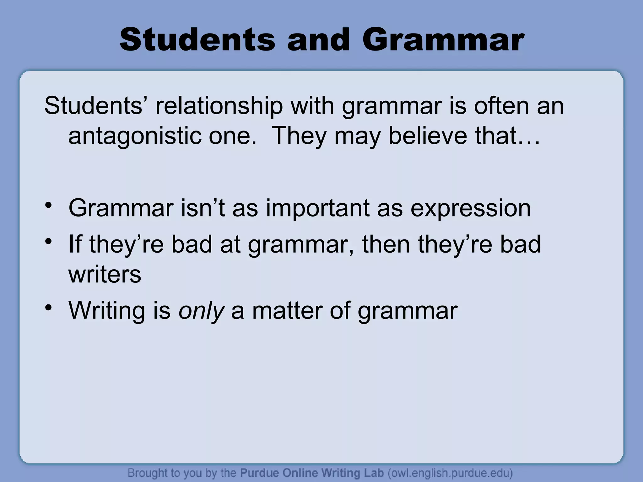 Students and Grammar Students’ relationship with grammar is often an antagonistic one. They may believe that… Grammar isn’t as important as expression If they’re bad at grammar, then they’re bad writers Writing is only a matter of grammar