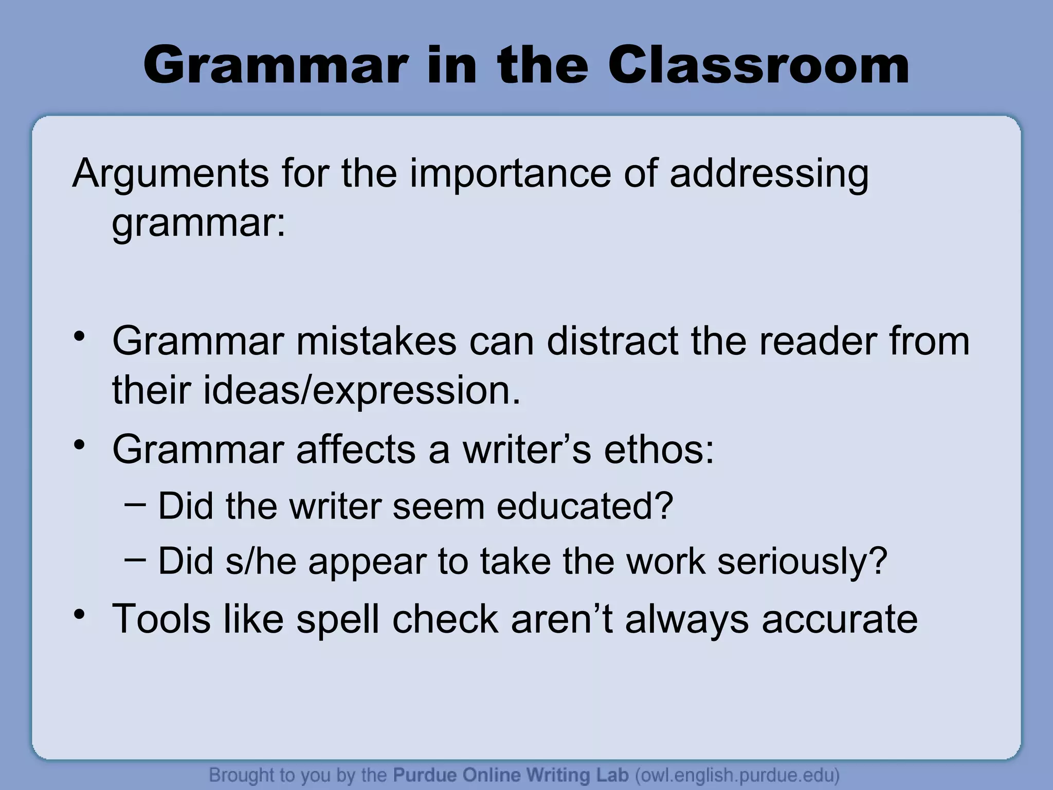 Grammar in the Classroom Arguments for the importance of addressing grammar: Grammar mistakes can distract the reader from their ideas/expression. Grammar affects a writer’s ethos: Did the writer seem educated? Did s/he appear to take the work seriously? Tools like spell check aren’t always accurate