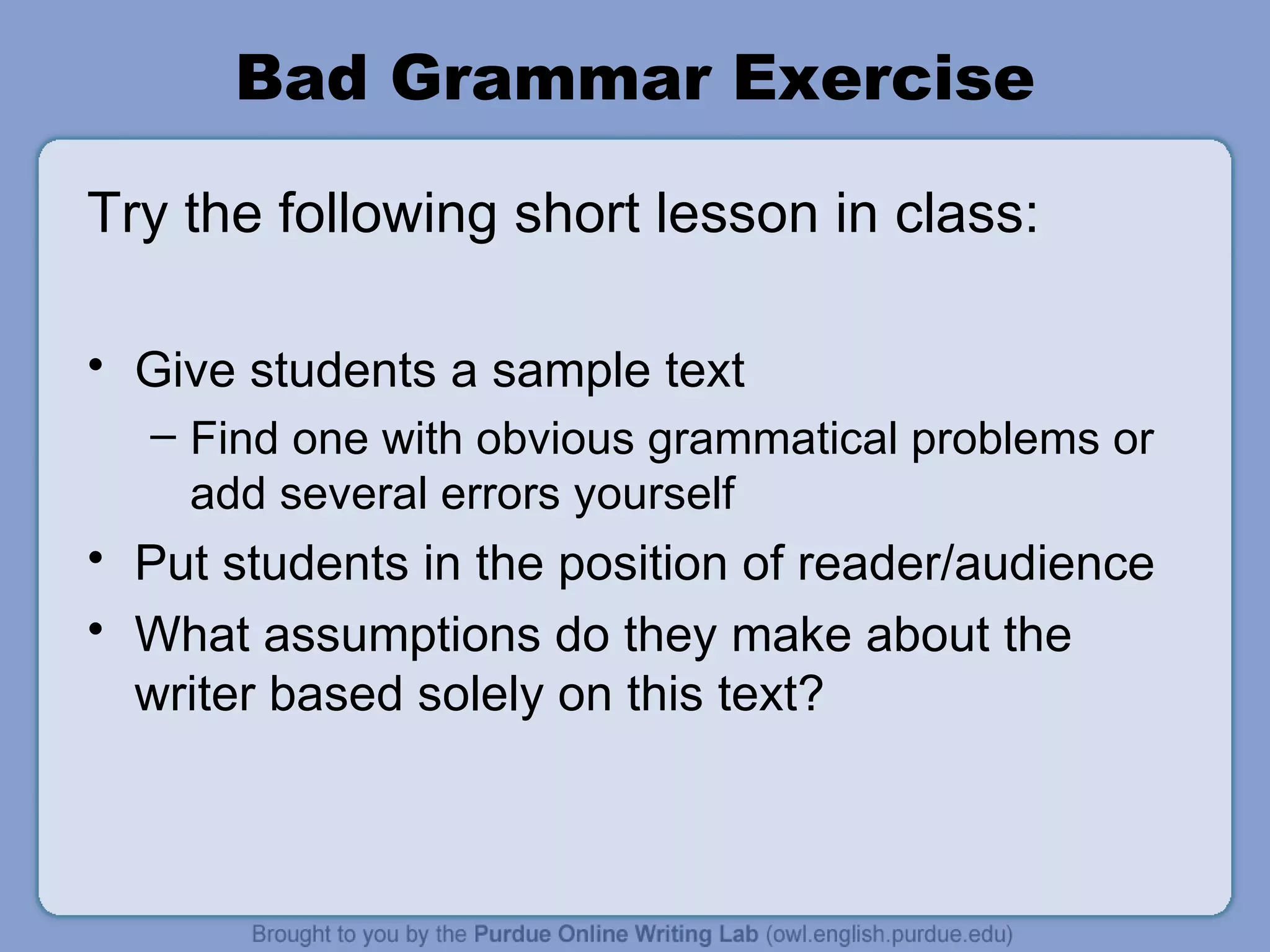 Bad Grammar Exercise Try the following short lesson in class: Give students a sample text Find one with obvious grammatical problems or add several errors yourself Put students in the position of reader/audience What assumptions do they make about the writer based solely on this text?