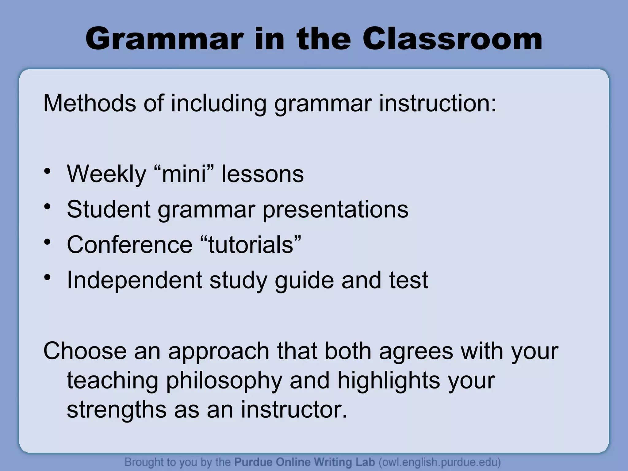 Grammar in the Classroom Methods of including grammar instruction: Weekly “mini” lessons Student grammar presentations Conference “tutorials” Independent study guide and test Choose an approach that both agrees with your teaching philosophy and highlights your strengths as an instructor.