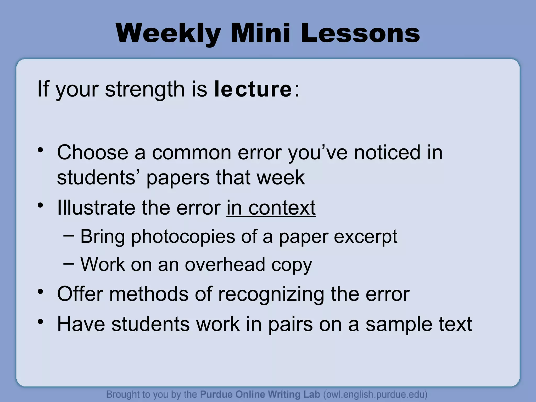 Weekly Mini Lessons If your strength is lecture : Choose a common error you’ve noticed in students’ papers that week Illustrate the error in context Bring photocopies of a paper excerpt Work on an overhead copy Offer methods of recognizing the error Have students work in pairs on a sample text