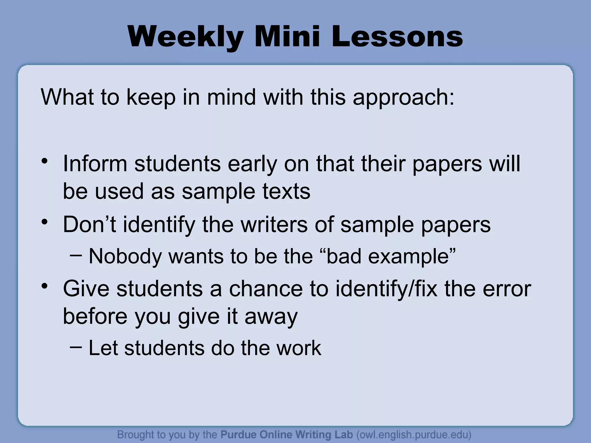 Weekly Mini Lessons What to keep in mind with this approach: Inform students early on that their papers will be used as sample texts Don’t identify the writers of sample papers Nobody wants to be the “bad example” Give students a chance to identify/fix the error before you give it away Let students do the work