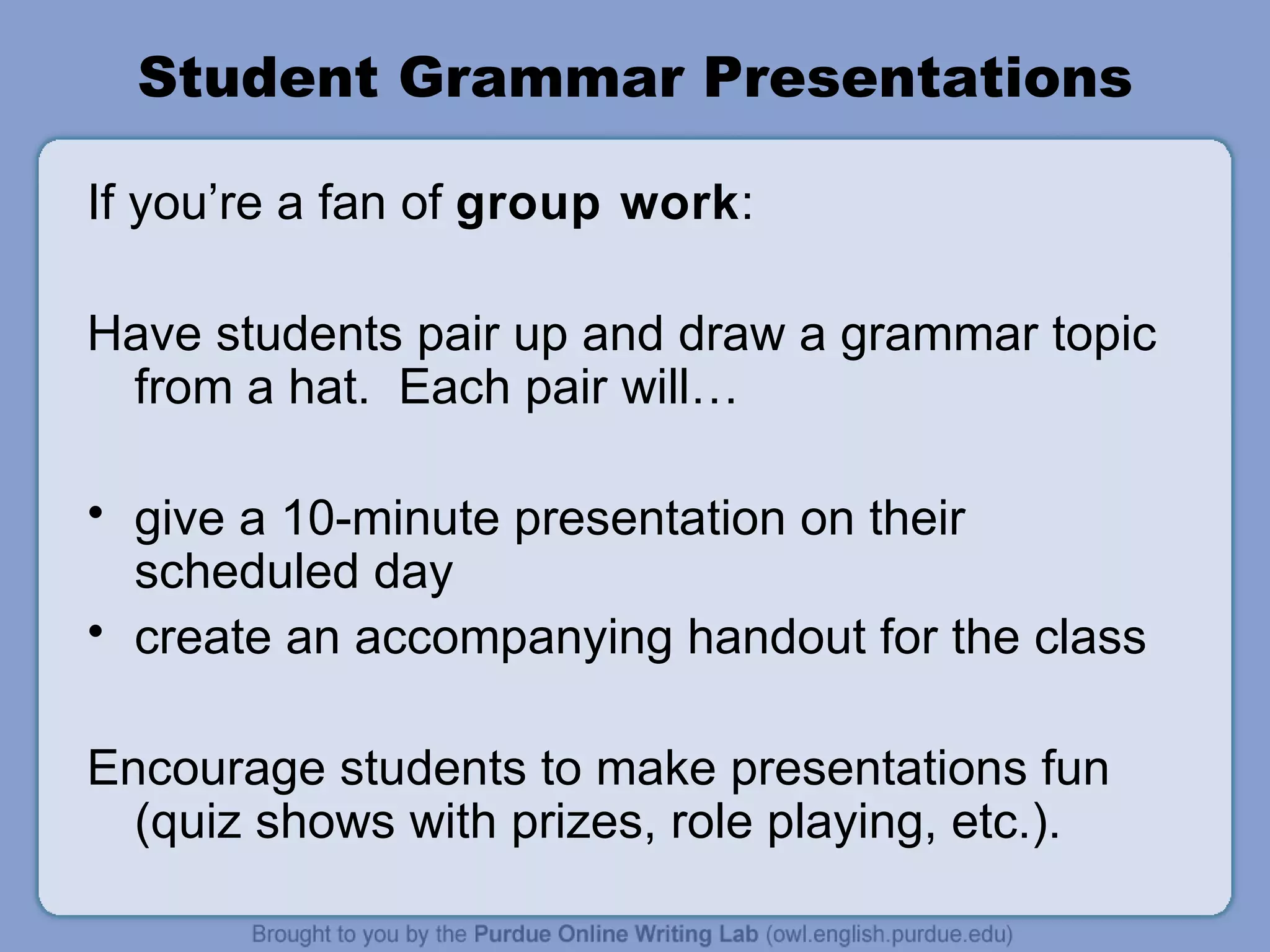 Student Grammar Presentations If you’re a fan of group work : Have students pair up and draw a grammar topic from a hat. Each pair will… give a 10-minute presentation on their scheduled day create an accompanying handout for the class Encourage students to make presentations fun (quiz shows with prizes, role playing, etc.).