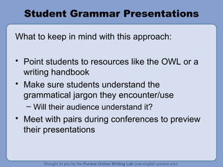 Student Grammar Presentations What to keep in mind with this approach: Point students to resources like the OWL or a writing handbook Make sure students understand the grammatical jargon they encounter/use Will their audience understand it? Meet with pairs during conferences to preview their presentations