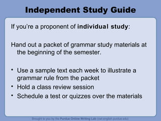Independent Study Guide If you’re a proponent of individual study : Hand out a packet of grammar study materials at the beginning of the semester. Use a sample text each week to illustrate a grammar rule from the packet Hold a class review session Schedule a test or quizzes over the materials