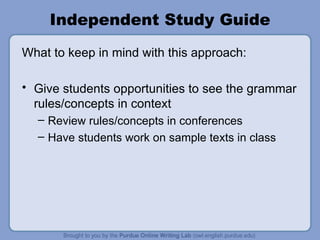 Independent Study Guide What to keep in mind with this approach: Give students opportunities to see the grammar rules/concepts in context Review rules/concepts in conferences Have students work on sample texts in class