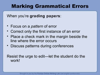 Marking Grammatical Errors When you’re grading papers : Focus on a pattern of error Correct only the first instance of an error Place a check mark in the margin beside the line where the error occurs Discuss patterns during conferences Resist the urge to edit—let the student do the work!