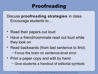 Proofreading Discuss proofreading strategies in class. Encourage students to… Read their papers out loud Have a friend/roommate read out loud while they look on Read backwards (from last sentence to first) Focus the brain on sentence-level error Print a paper copy and edit by hand Give students a handout of editorial symbols