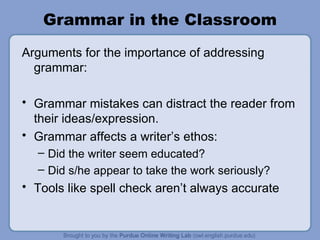 Grammar in the Classroom Arguments for the importance of addressing grammar: Grammar mistakes can distract the reader from their ideas/expression. Grammar affects a writer’s ethos: Did the writer seem educated? Did s/he appear to take the work seriously? Tools like spell check aren’t always accurate