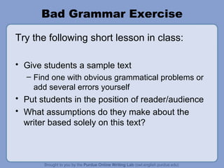 Bad Grammar Exercise Try the following short lesson in class: Give students a sample text Find one with obvious grammatical problems or add several errors yourself Put students in the position of reader/audience What assumptions do they make about the writer based solely on this text?