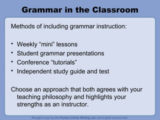 Grammar in the Classroom Methods of including grammar instruction: Weekly “mini” lessons Student grammar presentations Conference “tutorials” Independent study guide and test Choose an approach that both agrees with your teaching philosophy and highlights your strengths as an instructor.