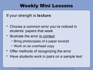 Weekly Mini Lessons If your strength is lecture : Choose a common error you’ve noticed in students’ papers that week Illustrate the error in context Bring photocopies of a paper excerpt Work on an overhead copy Offer methods of recognizing the error Have students work in pairs on a sample text