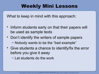 Weekly Mini Lessons What to keep in mind with this approach: Inform students early on that their papers will be used as sample texts Don’t identify the writers of sample papers Nobody wants to be the “bad example” Give students a chance to identify/fix the error before you give it away Let students do the work