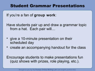 Student Grammar Presentations If you’re a fan of group work : Have students pair up and draw a grammar topic from a hat. Each pair will… give a 10-minute presentation on their scheduled day create an accompanying handout for the class Encourage students to make presentations fun (quiz shows with prizes, role playing, etc.).