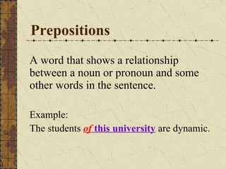 Prepositions A word that shows a relationship between a noun or pronoun and some other words in the sentence. Example: The students  of   this university  are dynamic. 