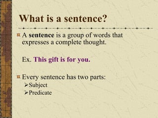 What is a sentence? A  sentence  is a group of words that expresses a complete thought. Ex.  This gift is for you. Every sentence has two parts: Subject Predicate 