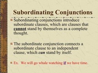 Subordinating Conjunctions Subordinating conjunctions introduce subordinate clauses, which are clauses that  cannot  stand by themselves as a complete thought. The subordinate conjunction connects a subordinate clause to an independent clause, which  can  stand by itself. Ex.  We will go whale watching  if   we have time. 