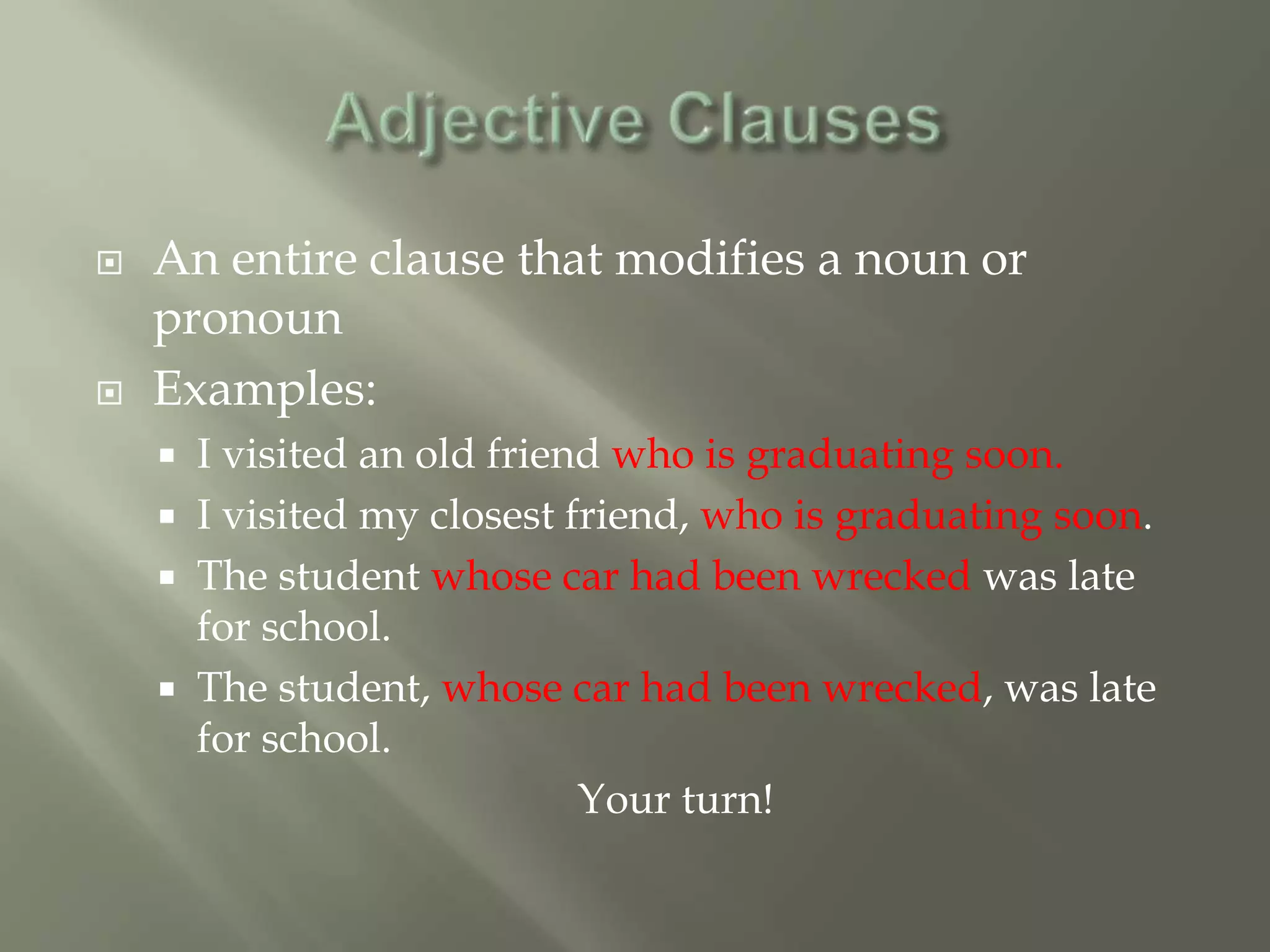    An entire clause that modifies a noun or
    pronoun
   Examples:
       I visited an old friend who is graduating soon.
       I visited my closest friend, who is graduating soon.
       The student whose car had been wrecked was late
        for school.
       The student, whose car had been wrecked, was late
        for school.
                              Your turn!
 