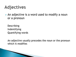    An adjective is a word used to modify a noun
    or a pronoun

    Describing
    Indentifying
    Quantifying words


    An adjective usually precedes the noun or the pronoun
    which it modifies
 