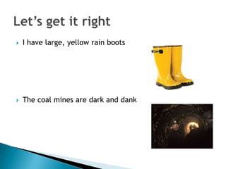    I have large, yellow rain boots




   The coal mines are dark and dank
 