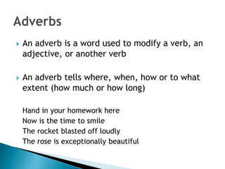    An adverb is a word used to modify a verb, an
    adjective, or another verb

   An adverb tells where, when, how or to what
    extent (how much or how long)

    Hand in your homework here
    Now is the time to smile
    The rocket blasted off loudly
    The rose is exceptionally beautiful
 