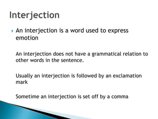    An interjection is a word used to express
    emotion

    An interjection does not have a grammatical relation to
    other words in the sentence.

    Usually an interjection is followed by an exclamation
    mark

    Sometime an interjection is set off by a comma
 