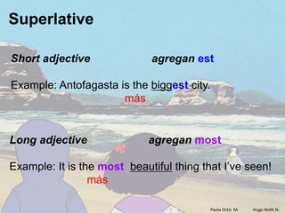 Superlative

Short adjective              agregan est

Example: Antofagasta is the biggest city.
                      más


Long adjective               agregan most

Example: It is the most beautiful thing that I’ve seen!
                 más

                                            Paola Ortiz M.   Hugo Keith N.
 