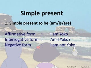 Simple present
1. Simple present to be (am/is/are)

Affirmative form :      I am Yoko
Interrogative form :    Am I Yoko?
Negative form      :    I am not Yoko



                                Paola Ortiz M.   Hugo Keith N.
 