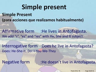 Simple present
Simple Present
(para acciones que realizamos habitualmente)

Affirmative form         :He lives in Antofagasta.
We add “s”, “es” and “ies” with He, She and It subject.

Interrogative form :Does he live in Antofagasta?
Does: He-She-It. Do: I-You-We-They


Negative form            :He doesn`t live in Antofagasta.
                                              Paola Ortiz M.   Hugo Keith N.
 