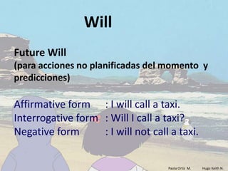 Will
Future Will
(para acciones no planificadas del momento y
predicciones)

Affirmative form : I will call a taxi.
Interrogative form : Will I call a taxi?
Negative form      : I will not call a taxi.


                                    Paola Ortiz M.   Hugo Keith N.
 