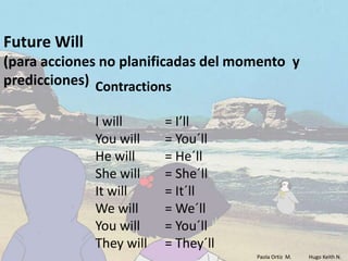 Future Will
(para acciones no planificadas del momento y
predicciones) Contractions

              I will      = I’ll
              You will    = You´ll
              He will     = He´ll
              She will    = She´ll
              It will     = It´ll
              We will     = We´ll
              You will    = You´ll
              They will   = They´ll
                                      Paola Ortiz M.   Hugo Keith N.
 