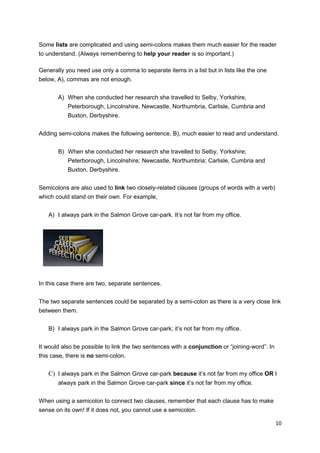 Some lists are complicated and using semi-colons makes them much easier for the reader
to understand. (Always remembering to help your reader is so important.)

Generally you need use only a comma to separate items in a list but in lists like the one
below, A), commas are not enough.


       A) When she conducted her research she travelled to Selby, Yorkshire,
           Peterborough, Lincolnshire, Newcastle, Northumbria, Carlisle, Cumbria and
           Buxton, Derbyshire.


Adding semi-colons makes the following sentence, B), much easier to read and understand.


       B) When she conducted her research she travelled to Selby, Yorkshire;
           Peterborough, Lincolnshire; Newcastle, Northumbria; Carlisle, Cumbria and
           Buxton, Derbyshire.


Semicolons are also used to link two closely-related clauses (groups of words with a verb)
which could stand on their own. For example,


   A) I always park in the Salmon Grove car-park. It’s not far from my office.




In this case there are two, separate sentences.


The two separate sentences could be separated by a semi-colon as there is a very close link
between them.


   B) I always park in the Salmon Grove car-park; it’s not far from my office.


It would also be possible to link the two sentences with a conjunction or “joining-word”. In
this case, there is no semi-colon.


   C) I always park in the Salmon Grove car-park because it’s not far from my office OR I
       always park in the Salmon Grove car-park since it’s not far from my office.


When using a semicolon to connect two clauses, remember that each clause has to make
sense on its own! If it does not, you cannot use a semicolon.

                                                                                               10
 