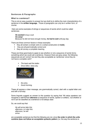 Sentences & Paragraphs

What is a sentence?
This is not an easy question to answer but we shall try to define the main characteristics of a
sentence in the written language. Those of paragraphs can only be in written form, of
course.

 Here are some examples of strings or sequences of words which could be called
sentences:

     He wanted to buy a suit.
     Go away!
     Because he did not have enough money, he had to wait until pay day.

There are three common factors in these examples:
    they all contain a simple verb or a verbal construction (in bold),
    they are all grammatically correct and
    they all convey a complete meaning.

These are three good tests to apply to see whether or not a sequence of words forms
something which we could call a sentence. However there are grey areas: the following
sequences are all ‘correct’ but are they also acceptable as ‘sentences’ since they do
not have a complete verb?

            The least said the better.
            Once bitten, twice shy.




            No entry.
            Good morning.

These all express a clear message, are grammatically correct, start with a capital letter and
end with a full stop.

Some linguists suggest an answer to this question by saying that “All native speakers can
recognise a well-formed utterance (a sequence of words, spoken or written)”, but whether or
not it can be classified as a sentence is not always clear.

So, we could say that

     He will arrive later this
     afternoon, or Later this
     afternoon, he will
     arrive.

are acceptable sentences but that the following are not, since the order in which the units
combine does not follow an acceptable syntactic pattern (i.e. the way the sentence is

                                                                                              13
 