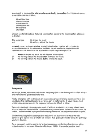 structured), or because the utterance is semantically incomplete (i.e. it does not convey
a complete meaning or idea):

     He will later this
     afternoon arrive.
     Arrive later this
     afternoon he will.
     He later this
     afternoon.

We can see from the above that word order is often crucial to the meaning of an utterance
in English.

The sentences             He knows the result
and                       He will ring with all the details

are each correct and complete but simply joining the two together will not make an
acceptable sentence. To achieve this, the word He will need to be deleted to avoid
repetition and the addition of the word when or but is required to produce:

       When he knows the result, he will ring with all the details.
or     He will ring with all the details when he knows the result.
or     He will ring with all the details, but he knows the result.




Paragraphs

All essays, books, reports etc are divided into paragraphs – the building blocks of an essay -
and there are two good reasons for this.

Firstly, a long text with no breaks is an unappealing prospect for any reader and he or she
would also find it difficult to refer to any given part of it afterwards. It would have a most
uninteresting appearance on the page and perhaps be difficult to follow.

Secondly, dividing it into paragraphs, each of which is a collection of closely related ideas
about a particular theme or idea, organises the arguments better for both the author and the
reader. It clearly marks a progression in the arguments into visually obvious steps or parts.

Whether the paragraph is descriptive or discursive, it is a good idea to have the first
sentence give a good idea of what it will contain, thus guiding the reader along the ‘pathway’
you have devised.

So, a paragraph could be said to be ‘a short passage or a collection of sentences, with a
unity of content or purpose’ (Chambers Dictionary 1998). It is usually possible (and

                                                                                                 14
 
