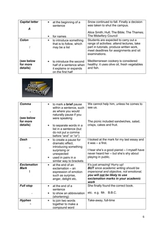 Capital letter      at the beginning of a      Snow continued to fall. Finally a decision
                     sentence                   was taken to shut the campus.
       A
                                                Alice Smith; Hull; The Bible; The Thames;
                    for names                  The Midwifery Council
Colon               to introduce something     Students are expected to carry out a
                     that is to follow, which   range of activities: attend lectures, take
        :            may be a list              part in tutorials, produce written work,
                                                meet deadlines for assignments and sit
                                                examinations.

(see below          to introduce the second Mediterranean cookery is considered
for more             half of a sentence when healthy: it uses olive oil, fresh vegetables
details)             it explains or expands  and fish.
                     on the first half




Comma               to mark a brief pause      We cannot help him, unless he comes to
                     within a sentence, such    see us.
        ,            as where you would
                     naturally pause if you
(see below           were speaking
for more                                        The picnic included sandwiches, salad,
details)            to separate words in a     crisps, cakes and fruit.
                     list in a sentence (but
                     do not put a comma
                     before “and” or “or”)
Dash                to create a pause for      I looked at the mark for my last essay and
                     dramatic effect,           it was – a first.
        _            introducing something
                     surprising or              I hear she’s a good pianist – I myself have
                     unexpected                 never heard her – but she’s shy about
                    used in pairs in a         playing in public.
                     similar way to brackets
Exclamation         at the end of an           It’s just amazing! Hurry up!
Mark                 exclamation – an           BUT since academic writing should be
     !               expression of emotion      impersonal and objective, not emotional,
                     such as surprise,          you will not be likely to use
                     anger, delight etc.        exclamation marks in your academic
                                                work
Full stop           at the end of a            She finally found the correct book.
                     sentence
            .       to show an abbreviation etc. e.g. Mr. B.B.C.
                     (shortening)
Hyphen              to join two words       Take-away, full-time
     -               together to make a
                     compound word


                                                                                             6
 