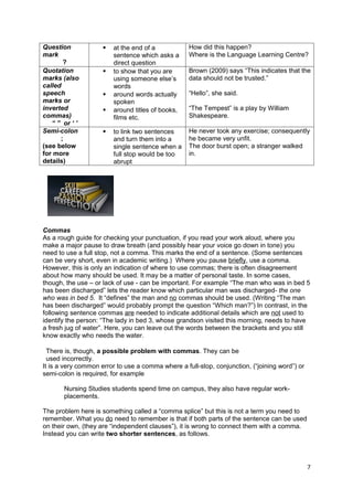 Question                at the end of a           How did this happen?
mark                     sentence which asks a     Where is the Language Learning Centre?
       ?                 direct question
Quotation               to show that you are      Brown (2009) says “This indicates that the
marks (also              using someone else’s      data should not be trusted.”
called                   words
speech                  around words actually     “Hello”, she said.
marks or                 spoken
inverted                around titles of books,   “The Tempest” is a play by William
commas)                  films etc.                Shakespeare.
   “ ” or ‘ ’
Semi-colon              to link two sentences     He never took any exercise; consequently
      ;                  and turn them into a      he became very unfit.
(see below               single sentence when a    The door burst open; a stranger walked
for more                 full stop would be too    in.
details)                 abrupt




Commas
As a rough guide for checking your punctuation, if you read your work aloud, where you
make a major pause to draw breath (and possibly hear your voice go down in tone) you
need to use a full stop, not a comma. This marks the end of a sentence. (Some sentences
can be very short, even in academic writing.) Where you pause briefly, use a comma.
However, this is only an indication of where to use commas; there is often disagreement
about how many should be used. It may be a matter of personal taste. In some cases,
though, the use – or lack of use - can be important. For example “The man who was in bed 5
has been discharged” lets the reader know which particular man was discharged- the one
who was in bed 5. It “defines” the man and no commas should be used. (Writing “The man
has been discharged” would probably prompt the question “Which man?”) In contrast, in the
following sentence commas are needed to indicate additional details which are not used to
identify the person: “The lady in bed 3, whose grandson visited this morning, needs to have
a fresh jug of water”. Here, you can leave out the words between the brackets and you still
know exactly who needs the water.

  There is, though, a possible problem with commas. They can be
  used incorrectly.
It is a very common error to use a comma where a full-stop, conjunction, (“joining word”) or
semi-colon is required, for example

       Nursing Studies students spend time on campus, they also have regular work-
       placements.

The problem here is something called a “comma splice” but this is not a term you need to
remember. What you do need to remember is that if both parts of the sentence can be used
on their own, (they are “independent clauses”), it is wrong to connect them with a comma.
Instead you can write two shorter sentences, as follows.




                                                                                               7
 