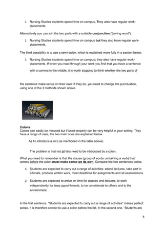 1. Nursing Studies students spend time on campus. They also have regular work-
      placements.

Alternatively you can join the two parts with a suitable conjunction (“joining word”).

   2. Nursing Studies students spend time on campus but they also have regular work-
      placements.

The third possibility is to use a semi-colon, which is explained more fully in a section below.

   3. Nursing Studies students spend time on campus; they also have regular work-
      placements. If when you read through your work you find that you have a sentence

       with a comma in the middle, it is worth stopping to think whether the two parts of



the sentence make sense on their own. If they do, you need to change the punctuation,
using one of the 3 methods shown above.




Colons
Colons can easily be misused but if used properly can be very helpful in your writing. They
have a range of uses; the two main ones are explained below.

      A) To introduce a list ( as mentioned in the table above)


       The problem is that not all lists need to be introduced by a colon.

What you need to remember is that the clause (group of words containing a verb) that
comes before the colon must make sense on its own. Compare the two sentences below.

   1) Students are expected to carry out a range of activities: attend lectures, take part in
      tutorials, produce written work, meet deadlines for assignments and sit examinations.

   2) Students are expected to arrive on time for classes and lectures, to work
       independently, to keep appointments, to be considerate to others and to the
       environment.



In the first sentence, “Students are expected to carry out a range of activities” makes perfect
sense. It is therefore correct to use a colon before the list. In the second one, “Students are

                                                                                                  8
 
