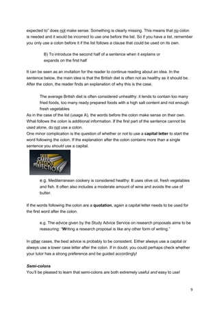 expected to” does not make sense. Something is clearly missing. This means that no colon
is needed and it would be incorrect to use one before the list. So if you have a list, remember
you only use a colon before it if the list follows a clause that could be used on its own.

          B) To introduce the second half of a sentence when it explains or
          expands on the first half

It can be seen as an invitation for the reader to continue reading about an idea. In the
sentence below, the main idea is that the British diet is often not as healthy as it should be.
After the colon, the reader finds an explanation of why this is the case.


        The average British diet is often considered unhealthy: it tends to contain too many
        fried foods, too many ready prepared foods with a high salt content and not enough
        fresh vegetables
As in the case of the list (usage A), the words before the colon make sense on their own.
What follows the colon is additional information. If the first part of the sentence cannot be
used alone, do not use a colon.
One minor complication is the question of whether or not to use a capital letter to start the
word following the colon. If the explanation after the colon contains more than a single
sentence you should use a capital.




        e.g. Mediterranean cookery is considered healthy: It uses olive oil, fresh vegetables
        and fish. It often also includes a moderate amount of wine and avoids the use of
        butter.


If the words following the colon are a quotation, again a capital letter needs to be used for
the first word after the colon.

        e.g. The advice given by the Study Advice Service on research proposals aims to be
        reassuring: “Writing a research proposal is like any other form of writing.”


In other cases, the best advice is probably to be consistent. Either always use a capital or
always use a lower case letter after the colon. If in doubt, you could perhaps check whether
your tutor has a strong preference and be guided accordingly!


Semi-colons
You’ll be pleased to learn that semi-colons are both extremely useful and easy to use!



                                                                                                  9
 