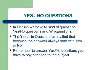 YES / NO QUESTIONS

 In English we have to kind of questions:
  Yes/No questions and Wh-questions.
 The Yes / No Questions are called that
  because the answers always start with Yes
  or No
 Remember to answer Yes/No questions you
  have to pay attention to the subject.
 