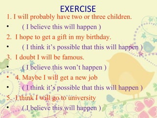 EXERCISE
1. I will probably have two or three children.
•     ( I believe this will happen )
2.   I hope to get a gift in my birthday.
•       ( I think it’s possible that this will happen )
3.   I doubt I will be famous.
•       ( I believe this won’t happen )
•    4. Maybe I will get a new job
•       ( I think it’s possible that this will happen )
5.   I think I will go to university
•       ( I believe this will happen )
 