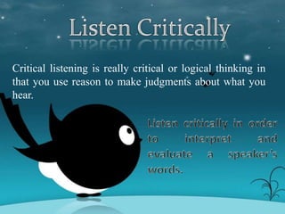 Critical listening is really critical or logical thinking in
that you use reason to make judgments about what you
hear.
 