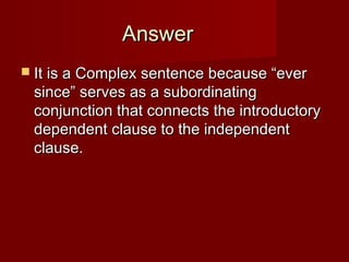Answer
 It is a Complex sentence because “ever

since” serves as a subordinating
conjunction that connects the introductory
dependent clause to the independent
clause.

 