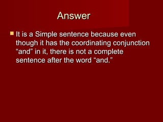 Answer
 It is a Simple sentence because even

though it has the coordinating conjunction
“and” in it, there is not a complete
sentence after the word “and.”

 