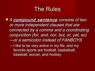 The Rules
 A compound

sentence consists of two
or more independent clauses that are
connected by a comma and a coordinating
conjunction (for, and, nor, but, or, yet, so)
—or a semicolon instead of FANBOYS
– I like to be very active in my life, and my
favorite sports are football, basketball,
baseball, soccer, and hockey.

 