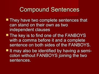 Compound Sentences
 They have two complete sentences that

can stand on their own as two
independent clauses
 The key is to find one of the FANBOYS
with a comma before it and a complete
sentence on both sides of the FANBOYS.
 It may also be identified by having a semicolon without FANBOYS joining the two
sentences.

 