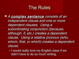 The Rules
 A complex

sentence consists of an
independent clause and one or more
dependent clauses. Using a
subordinating conjunction (because,
although, if, etc.) creates a dependent
clause. Using a relative pronoun (who,
whom, that, or which) creates a dependent
clause.
– I would really love my English class if we
didn’t have to do so much writing.

 