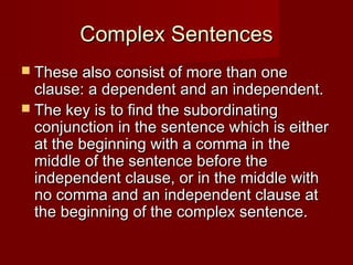 Complex Sentences
 These also consist of more than one

clause: a dependent and an independent.
 The key is to find the subordinating
conjunction in the sentence which is either
at the beginning with a comma in the
middle of the sentence before the
independent clause, or in the middle with
no comma and an independent clause at
the beginning of the complex sentence.

 