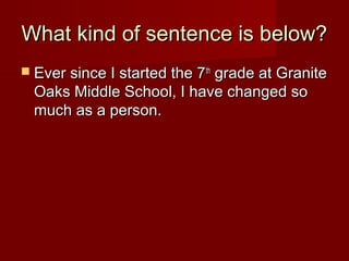 What kind of sentence is below?
 Ever since I started the 7 th

grade at Granite
Oaks Middle School, I have changed so
much as a person.

 