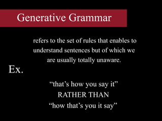 Generative Grammar
refers to the set of rules that enables to
understand sentences but of which we
are usually totally unaware.
“that’s how you say it”
RATHER THAN
“how that’s you it say”
Ex.
 