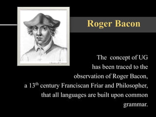 The concept of UG
has been traced to the
observation of Roger Bacon,
a 13th century Franciscan Friar and Philosopher,
that all languages are built upon common
grammar.
 